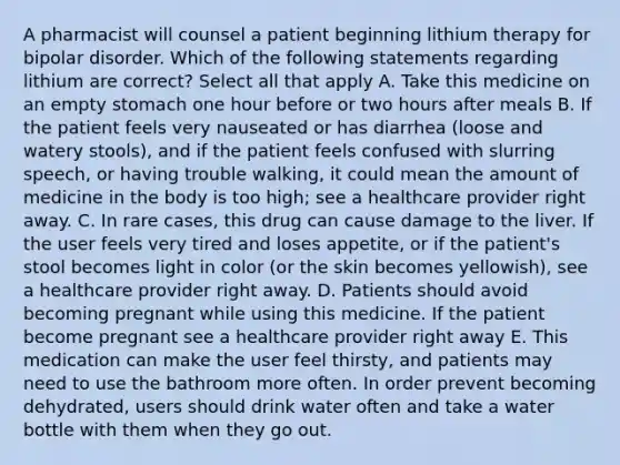 A pharmacist will counsel a patient beginning lithium therapy for bipolar disorder. Which of the following statements regarding lithium are correct? Select all that apply A. Take this medicine on an empty stomach one hour before or two hours after meals B. If the patient feels very nauseated or has diarrhea (loose and watery stools), and if the patient feels confused with slurring speech, or having trouble walking, it could mean the amount of medicine in the body is too high; see a healthcare provider right away. C. In rare cases, this drug can cause damage to the liver. If the user feels very tired and loses appetite, or if the patient's stool becomes light in color (or the skin becomes yellowish), see a healthcare provider right away. D. Patients should avoid becoming pregnant while using this medicine. If the patient become pregnant see a healthcare provider right away E. This medication can make the user feel thirsty, and patients may need to use the bathroom more often. In order prevent becoming dehydrated, users should drink water often and take a water bottle with them when they go out.