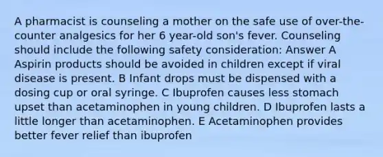 A pharmacist is counseling a mother on the safe use of over-the-counter analgesics for her 6 year-old son's fever. Counseling should include the following safety consideration: Answer A Aspirin products should be avoided in children except if viral disease is present. B Infant drops must be dispensed with a dosing cup or oral syringe. C Ibuprofen causes less stomach upset than acetaminophen in young children. D Ibuprofen lasts a little longer than acetaminophen. E Acetaminophen provides better fever relief than ibuprofen