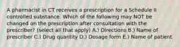 A pharmacist in CT receives a prescription for a Schedule II controlled substance. Which of the following may NOT be changed on the prescription after consultation with the prescriber? (select all that apply) A.) Directions B.) Name of prescriber C.) Drug quantity D.) Dosage form E.) Name of patient