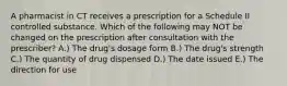 A pharmacist in CT receives a prescription for a Schedule II controlled substance. Which of the following may NOT be changed on the prescription after consultation with the prescriber? A.) The drug's dosage form B.) The drug's strength C.) The quantity of drug dispensed D.) The date issued E.) The direction for use