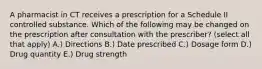 A pharmacist in CT receives a prescription for a Schedule II controlled substance. Which of the following may be changed on the prescription after consultation with the prescriber? (select all that apply) A.) Directions B.) Date prescribed C.) Dosage form D.) Drug quantity E.) Drug strength