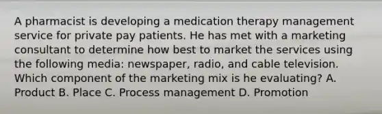 A pharmacist is developing a medication therapy management service for private pay patients. He has met with a marketing consultant to determine how best to market the services using the following media: newspaper, radio, and cable television. Which component of the marketing mix is he evaluating? A. Product B. Place C. Process management D. Promotion