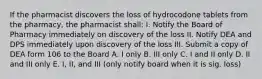 If the pharmacist discovers the loss of hydrocodone tablets from the pharmacy, the pharmacist shall: I. Notify the Board of Pharmacy immediately on discovery of the loss II. Notify DEA and DPS immediately upon discovery of the loss III. Submit a copy of DEA form 106 to the Board A. I only B. III only C. I and II only D. II and III only E. I, II, and III (only notify board when it is sig. loss)