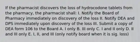 If the pharmacist discovers the loss of hydrocodone tablets from the pharmacy, the pharmacist shall: I. Notify the Board of Pharmacy immediately on discovery of the loss II. Notify DEA and DPS immediately upon discovery of the loss III. Submit a copy of DEA form 106 to the Board A. I only B. III only C. I and II only D. II and III only E. I, II, and III (only notify board when it is sig. loss)