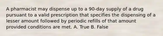 A pharmacist may dispense up to a 90-day supply of a drug pursuant to a valid prescription that specifies the dispensing of a lesser amount followed by periodic refills of that amount provided conditions are met. A. True B. False