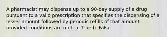 A pharmacist may dispense up to a 90-day supply of a drug pursuant to a valid prescription that specifies the dispensing of a lesser amount followed by periodic refills of that amount provided conditions are met. a. True b. False