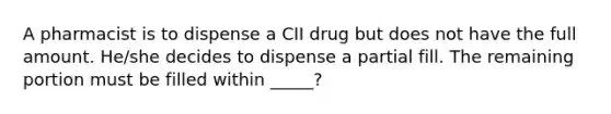 A pharmacist is to dispense a CII drug but does not have the full amount. He/she decides to dispense a partial fill. The remaining portion must be filled within _____?