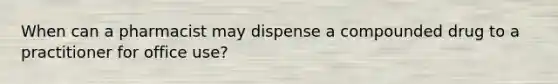 When can a pharmacist may dispense a compounded drug to a practitioner for office use?