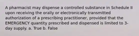 A pharmacist may dispense a controlled substance in Schedule II upon receiving the orally or electronically transmitted authorization of a prescribing practitioner, provided that the EMERGENCY quantity prescribed and dispensed is limited to 3-day supply. a. True b. False