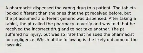 A pharmacist dispensed the wrong drug to a patient. The tablets looked different than the ones that the pt received before, but the pt assumed a different generic was dispensed. After taking a tablet, the pt called the pharmacy to verify and was told that he received the incorrect drug and to not take another. The pt suffered no injury, but was so irate that he sued the pharmacist for negligence. Which of the following is the likely outcome of the lawsuit?