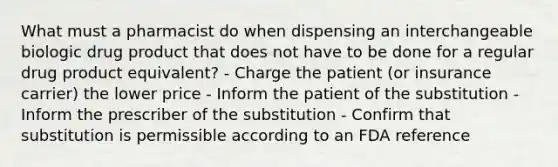 What must a pharmacist do when dispensing an interchangeable biologic drug product that does not have to be done for a regular drug product equivalent? - Charge the patient (or insurance carrier) the lower price - Inform the patient of the substitution - Inform the prescriber of the substitution - Confirm that substitution is permissible according to an FDA reference