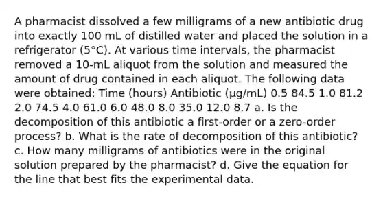 A pharmacist dissolved a few milligrams of a new antibiotic drug into exactly 100 mL of distilled water and placed the solution in a refrigerator (5°C). At various time intervals, the pharmacist removed a 10-mL aliquot from the solution and measured the amount of drug contained in each aliquot. The following data were obtained: Time (hours) Antibiotic (μg/mL) 0.5 84.5 1.0 81.2 2.0 74.5 4.0 61.0 6.0 48.0 8.0 35.0 12.0 8.7 a. Is the decomposition of this antibiotic a first-order or a zero-order process? b. What is the rate of decomposition of this antibiotic? c. How many milligrams of antibiotics were in the original solution prepared by the pharmacist? d. Give the equation for the line that best fits the experimental data.