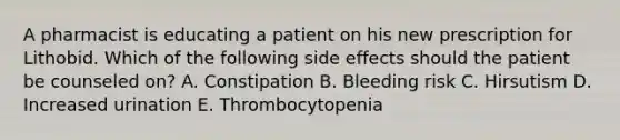 A pharmacist is educating a patient on his new prescription for Lithobid. Which of the following side effects should the patient be counseled on? A. Constipation B. Bleeding risk C. Hirsutism D. Increased urination E. Thrombocytopenia