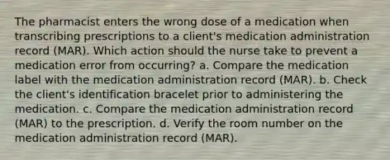 The pharmacist enters the wrong dose of a medication when transcribing prescriptions to a client's medication administration record (MAR). Which action should the nurse take to prevent a medication error from occurring? a. Compare the medication label with the medication administration record (MAR). b. Check the client's identification bracelet prior to administering the medication. c. Compare the medication administration record (MAR) to the prescription. d. Verify the room number on the medication administration record (MAR).