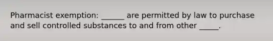 Pharmacist exemption: ______ are permitted by law to purchase and sell controlled substances to and from other _____.