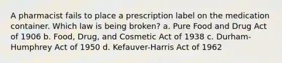 A pharmacist fails to place a prescription label on the medication container. Which law is being broken? a. Pure Food and Drug Act of 1906 b. Food, Drug, and Cosmetic Act of 1938 c. Durham-Humphrey Act of 1950 d. Kefauver-Harris Act of 1962