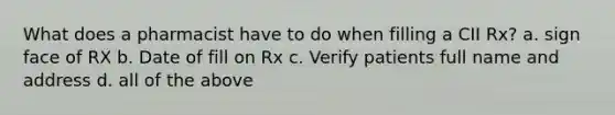 What does a pharmacist have to do when filling a CII Rx? a. sign face of RX b. Date of fill on Rx c. Verify patients full name and address d. all of the above