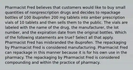 Pharmacist Fred believes that customers would like to buy small quantities of nonprescription drugs and decides to repackage bottles of 100 ibuprofen 200 mg tablets into amber prescription vials of 10 tablets and then sells them to the public. The vials are labeled with the name of the drug, the manufacturer, the lot number, and the expiration date from the original bottles. Which of the following statements are true? Select all that apply. Pharmacist Fred has misbranded the ibuprofen. The repackaging by Pharmacist Fred is considered manufacturing. Pharmacist Fred can repackage in this manner because it is for his own use in the pharmacy. The repackaging by Pharmacist Fred is considered compounding and within the practice of pharmacy.