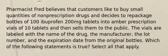 Pharmacist Fred believes that customers like to buy small quantities of nonprescription drugs and decides to repackage bottles of 100 ibuprofen 200mg tablets into amber prescription vials of 10 tablets and then sells them to the public. The vials are labeled with the name of the drug, the manufacturer, the lot number, and the expiration date from the original bottles. Which of the following statements is true? Select all that apply.