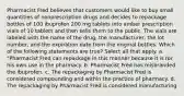 Pharmacist Fred believes that customers would like to buy small quantities of nonprescription drugs and decides to repackage bottles of 100 ibuprofen 200 mg tablets into amber prescription vials of 10 tablets and then sells them to the public. The vials are labeled with the name of the drug, the manufacturer, the lot number, and the expiration date from the original bottles. Which of the following statements are true? Select all that apply. a. "Pharmacist Fred can repackage in this manner because it is for his own use in the pharmacy. b. Pharmacist Fred has misbranded the ibuprofen. c. The repackaging by Pharmacist Fred is considered compounding and within the practice of pharmacy. d. The repackaging by Pharmacist Fred is considered manufacturing