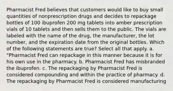 Pharmacist Fred believes that customers would like to buy small quantities of nonprescription drugs and decides to repackage bottles of 100 ibuprofen 200 mg tablets into amber prescription vials of 10 tablets and then sells them to the public. The vials are labeled with the name of the drug, the manufacturer, the lot number, and the expiration date from the original bottles. Which of the following statements are true? Select all that apply. a. "Pharmacist Fred can repackage in this manner because it is for his own use in the pharmacy. b. Pharmacist Fred has misbranded the ibuprofen. c. The repackaging by Pharmacist Fred is considered compounding and within the practice of pharmacy. d. The repackaging by Pharmacist Fred is considered manufacturing