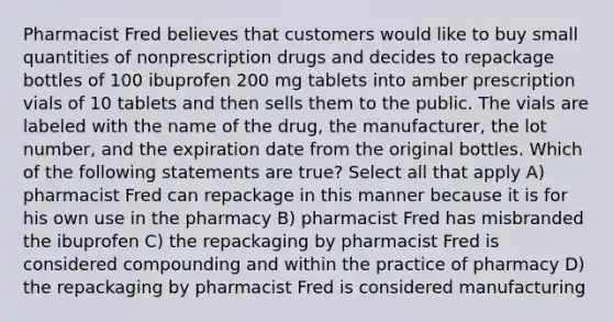 Pharmacist Fred believes that customers would like to buy small quantities of nonprescription drugs and decides to repackage bottles of 100 ibuprofen 200 mg tablets into amber prescription vials of 10 tablets and then sells them to the public. The vials are labeled with the name of the drug, the manufacturer, the lot number, and the expiration date from the original bottles. Which of the following statements are true? Select all that apply A) pharmacist Fred can repackage in this manner because it is for his own use in the pharmacy B) pharmacist Fred has misbranded the ibuprofen C) the repackaging by pharmacist Fred is considered compounding and within the practice of pharmacy D) the repackaging by pharmacist Fred is considered manufacturing