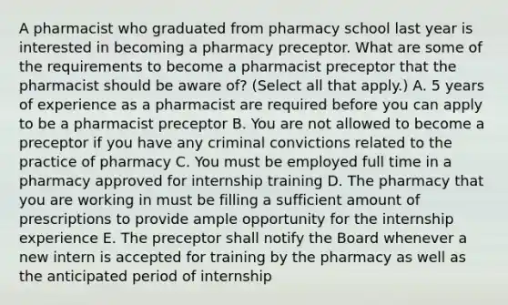 A pharmacist who graduated from pharmacy school last year is interested in becoming a pharmacy preceptor. What are some of the requirements to become a pharmacist preceptor that the pharmacist should be aware of? (Select all that apply.) A. 5 years of experience as a pharmacist are required before you can apply to be a pharmacist preceptor B. You are not allowed to become a preceptor if you have any criminal convictions related to the practice of pharmacy C. You must be employed full time in a pharmacy approved for internship training D. The pharmacy that you are working in must be filling a sufficient amount of prescriptions to provide ample opportunity for the internship experience E. The preceptor shall notify the Board whenever a new intern is accepted for training by the pharmacy as well as the anticipated period of internship