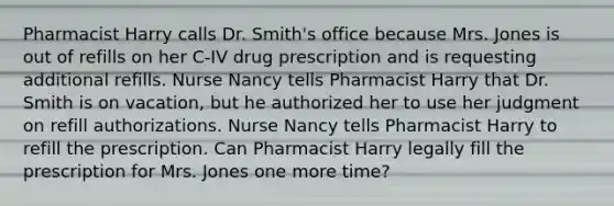 Pharmacist Harry calls Dr. Smith's office because Mrs. Jones is out of refills on her C-IV drug prescription and is requesting additional refills. Nurse Nancy tells Pharmacist Harry that Dr. Smith is on vacation, but he authorized her to use her judgment on refill authorizations. Nurse Nancy tells Pharmacist Harry to refill the prescription. Can Pharmacist Harry legally fill the prescription for Mrs. Jones one more time?