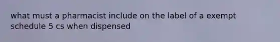 what must a pharmacist include on the label of a exempt schedule 5 cs when dispensed