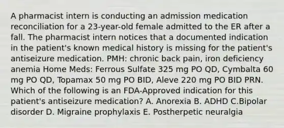 A pharmacist intern is conducting an admission medication reconciliation for a 23-year-old female admitted to the ER after a fall. The pharmacist intern notices that a documented indication in the patient's known medical history is missing for the patient's antiseizure medication. PMH: chronic back pain, iron deficiency anemia Home Meds: Ferrous Sulfate 325 mg PO QD, Cymbalta 60 mg PO QD, Topamax 50 mg PO BID, Aleve 220 mg PO BID PRN. Which of the following is an FDA-Approved indication for this patient's antiseizure medication? A. Anorexia B. ADHD C.Bipolar disorder D. Migraine prophylaxis E. Postherpetic neuralgia