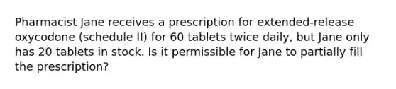 Pharmacist Jane receives a prescription for extended-release oxycodone (schedule II) for 60 tablets twice daily, but Jane only has 20 tablets in stock. Is it permissible for Jane to partially fill the prescription?