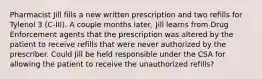 Pharmacist Jill fills a new written prescription and two refills for Tylenol 3 (C-III). A couple months later, Jill learns from Drug Enforcement agents that the prescription was altered by the patient to receive refills that were never authorized by the prescriber. Could Jill be held responsible under the CSA for allowing the patient to receive the unauthorized refills?