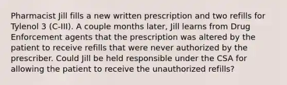 Pharmacist Jill fills a new written prescription and two refills for Tylenol 3 (C-III). A couple months later, Jill learns from Drug Enforcement agents that the prescription was altered by the patient to receive refills that were never authorized by the prescriber. Could Jill be held responsible under the CSA for allowing the patient to receive the unauthorized refills?