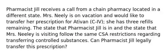 Pharmacist Jill receives a call from a chain pharmacy located in a different state. Mrs. Neely is on vacation and would like to transfer her prescription for Ativan (C-IV); she has three refills remaining. The state that Pharmacist Jill is in and the state that Mrs. Neeley is visiting follow the same CSA restrictions regarding transferring controlled substances. Can Pharmacist Jill legally transfer this prescription?