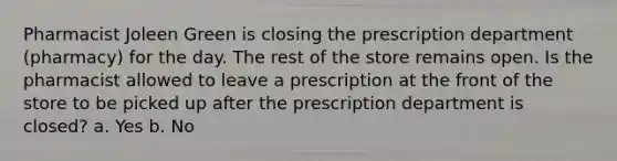 Pharmacist Joleen Green is closing the prescription department (pharmacy) for the day. The rest of the store remains open. Is the pharmacist allowed to leave a prescription at the front of the store to be picked up after the prescription department is closed? a. Yes b. No