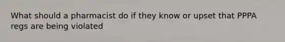 What should a pharmacist do if they know or upset that PPPA regs are being violated