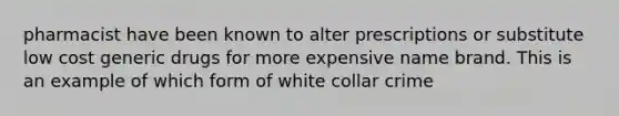 pharmacist have been known to alter prescriptions or substitute low cost generic drugs for more expensive name brand. This is an example of which form of white collar crime