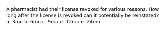 A pharmacist had their license revoked for various reasons. How long after the license is revoked can it potentially be reinstated? a. 3mo b. 6mo c. 9mo d. 12mo e. 24mo