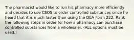 The pharmacist would like to run his pharmacy more efficiently and decides to use CSOS to order controlled substances since he heard that it is much faster than using the DEA Form 222. Rank the following steps in order for how a pharmacy can purchase controlled substances from a wholesaler. (ALL options must be used.)