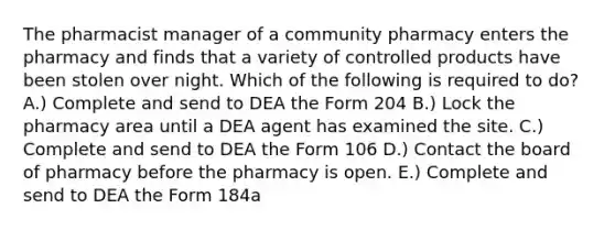 The pharmacist manager of a community pharmacy enters the pharmacy and finds that a variety of controlled products have been stolen over night. Which of the following is required to do? A.) Complete and send to DEA the Form 204 B.) Lock the pharmacy area until a DEA agent has examined the site. C.) Complete and send to DEA the Form 106 D.) Contact the board of pharmacy before the pharmacy is open. E.) Complete and send to DEA the Form 184a