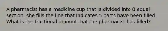 A pharmacist has a medicine cup that is divided into 8 equal section. she fills the line that indicates 5 parts have been filled. What is the fractional amount that the pharmacist has filled?