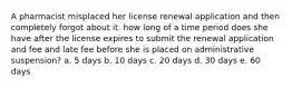 A pharmacist misplaced her license renewal application and then completely forgot about it. how long of a time period does she have after the license expires to submit the renewal application and fee and late fee before she is placed on administrative suspension? a. 5 days b. 10 days c. 20 days d. 30 days e. 60 days