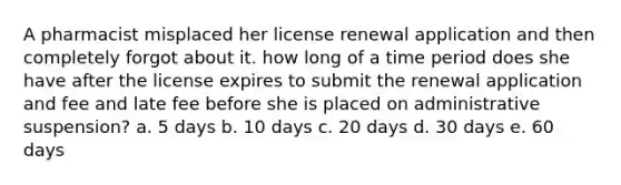 A pharmacist misplaced her license renewal application and then completely forgot about it. how long of a time period does she have after the license expires to submit the renewal application and fee and late fee before she is placed on administrative suspension? a. 5 days b. 10 days c. 20 days d. 30 days e. 60 days