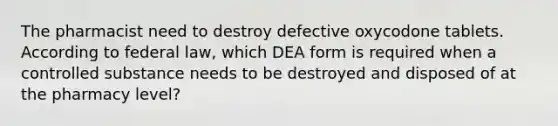 The pharmacist need to destroy defective oxycodone tablets. According to federal law, which DEA form is required when a controlled substance needs to be destroyed and disposed of at the pharmacy level?