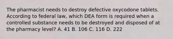 The pharmacist needs to destroy defective oxycodone tablets. According to federal law, which DEA form is required when a controlled substance needs to be destroyed and disposed of at the pharmacy level? A. 41 B. 106 C. 116 D. 222