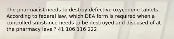 The pharmacist needs to destroy defective oxycodone tablets. According to federal law, which DEA form is required when a controlled substance needs to be destroyed and disposed of at the pharmacy level? 41 106 116 222