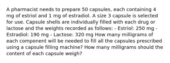 A pharmacist needs to prepare 50 capsules, each containing 4 mg of estriol and 1 mg of estradiol. A size 3 capsule is selected for use. Capsule shells are individually filled with each drug or lactose and the weights recorded as follows: - Estriol: 250 mg - Estradiol: 190 mg - Lactose: 320 mg How many milligrams of each component will be needed to fill all the capsules prescribed using a capsule filling machine? How many milligrams should the content of each capsule weigh?