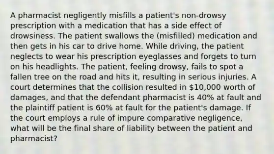 A pharmacist negligently misfills a patient's non-drowsy prescription with a medication that has a side effect of drowsiness. The patient swallows the (misfilled) medication and then gets in his car to drive home. While driving, the patient neglects to wear his prescription eyeglasses and forgets to turn on his headlights. The patient, feeling drowsy, fails to spot a fallen tree on the road and hits it, resulting in serious injuries. A court determines that the collision resulted in 10,000 worth of damages, and that the defendant pharmacist is 40% at fault and the plaintiff patient is 60% at fault for the patient's damage. If the court employs a rule of impure comparative negligence, what will be the final share of liability between the patient and pharmacist?