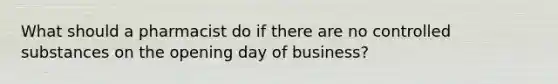 What should a pharmacist do if there are no controlled substances on the opening day of business?