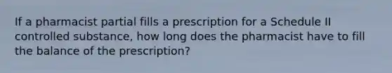 If a pharmacist partial fills a prescription for a Schedule II controlled substance, how long does the pharmacist have to fill the balance of the prescription?